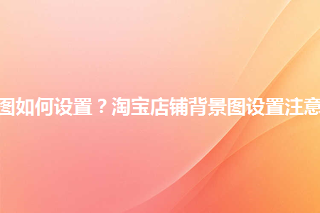 淘寶店鋪背景圖如何設置？淘寶店鋪背景圖設置注意事項是什么？